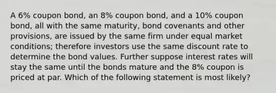 A 6% <a href='https://www.questionai.com/knowledge/k0J7GLeZqK-coupon-bond' class='anchor-knowledge'>coupon bond</a>, an 8% coupon bond, and a 10% coupon bond, all with the same maturity, bond covenants and other provisions, are issued by the same firm under equal market conditions; therefore investors use the same discount rate to determine the bond values. Further suppose <a href='https://www.questionai.com/knowledge/kUDTXKmzs3-interest-rates' class='anchor-knowledge'>interest rates</a> will stay the same until the bonds mature and the 8% coupon is priced at par. Which of the following statement is most likely?