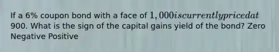 If a 6% coupon bond with a face of 1,000 is currently priced at900. What is the sign of the capital gains yield of the bond? Zero Negative Positive