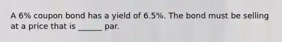 A 6% coupon bond has a yield of 6.5%. The bond must be selling at a price that is ______ par.