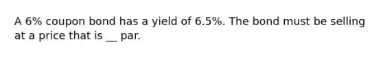 A 6% coupon bond has a yield of 6.5%. The bond must be selling at a price that is __ par.