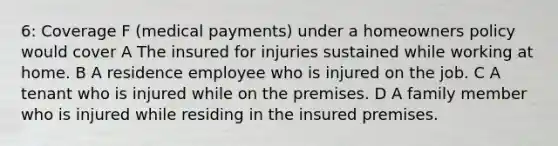 6: Coverage F (medical payments) under a homeowners policy would cover A The insured for injuries sustained while working at home. B A residence employee who is injured on the job. C A tenant who is injured while on the premises. D A family member who is injured while residing in the insured premises.