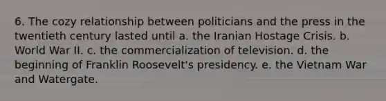 6. The cozy relationship between politicians and the press in the twentieth century lasted until a. the Iranian Hostage Crisis. b. World War II. c. the commercialization of television. d. the beginning of Franklin Roosevelt's presidency. e. the Vietnam War and Watergate.