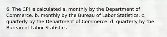 6. The CPI is calculated a. monthly by the Department of Commerce. b. monthly by the Bureau of Labor Statistics. c. quarterly by the Department of Commerce. d. quarterly by the Bureau of Labor Statistics