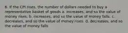 6. If the CPI rises, the number of dollars needed to buy a representative basket of goods a. increases, and so the value of money rises. b. increases, and so the value of money falls. c. decreases, and so the value of money rises. d. decreases, and so the value of money falls