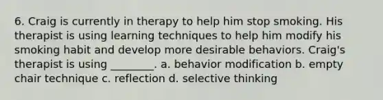 6. Craig is currently in therapy to help him stop smoking. His therapist is using learning techniques to help him modify his smoking habit and develop more desirable behaviors. Craig's therapist is using ________. a. behavior modification b. empty chair technique c. reflection d. selective thinking