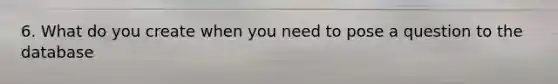 6. What do you create when you need to pose a question to the database