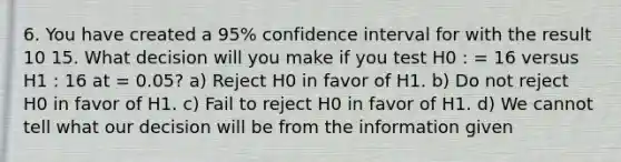 6. You have created a 95% confidence interval for with the result 10 15. What decision will you make if you test H0 : = 16 versus H1 : 16 at = 0.05? a) Reject H0 in favor of H1. b) Do not reject H0 in favor of H1. c) Fail to reject H0 in favor of H1. d) We cannot tell what our decision will be from the information given