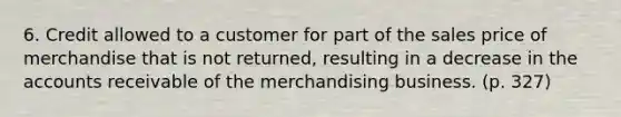 6. Credit allowed to a customer for part of the sales price of merchandise that is not returned, resulting in a decrease in the accounts receivable of the merchandising business. (p. 327)