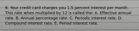 6. Your credit card charges you 1.5 percent interest per month. This rate when multiplied by 12 is called the: A. Effective annual rate. B. Annual percentage rate. C. Periodic interest rate. D. Compound interest rate. E. Period interest rate.