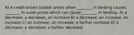 6) A credit-driven bubble arises when ________ in lending causes ________ in asset prices which can cause ________ in lending. A) a decrease; a decrease; an increase B) a decrease; an increase; an increase C) an increase; an increase; a further increase D) a decrease; a decrease; a further decrease