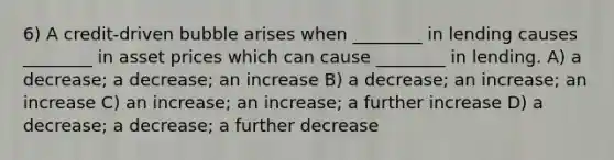 6) A credit-driven bubble arises when ________ in lending causes ________ in asset prices which can cause ________ in lending. A) a decrease; a decrease; an increase B) a decrease; an increase; an increase C) an increase; an increase; a further increase D) a decrease; a decrease; a further decrease