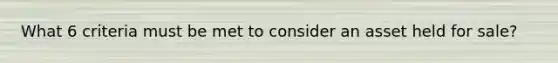 What 6 criteria must be met to consider an asset held for sale?