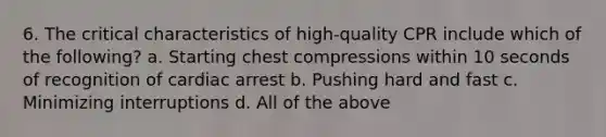 6. The critical characteristics of high-quality CPR include which of the following? a. Starting chest compressions within 10 seconds of recognition of cardiac arrest b. Pushing hard and fast c. Minimizing interruptions d. All of the above