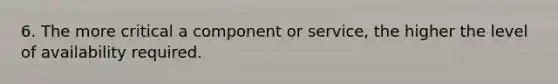6. The more critical a component or service, the higher the level of availability required.