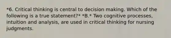 *6. Critical thinking is central to decision making. Which of the following is a true statement?* *B.* Two cognitive processes, intuition and analysis, are used in critical thinking for nursing judgments.