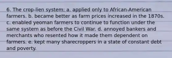 6. The crop-lien system: a. applied only to African-American farmers. b. became better as farm prices increased in the 1870s. c. enabled yeoman farmers to continue to function under the same system as before the Civil War. d. annoyed bankers and merchants who resented how it made them dependent on farmers. e. kept many sharecroppers in a state of constant debt and poverty.