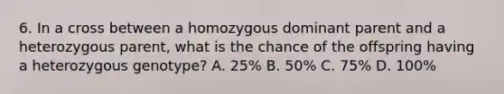 6. In a cross between a homozygous dominant parent and a heterozygous parent, what is the chance of the offspring having a heterozygous genotype? A. 25% B. 50% C. 75% D. 100%