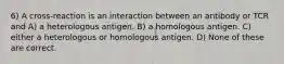 6) A cross-reaction is an interaction between an antibody or TCR and A) a heterologous antigen. B) a homologous antigen. C) either a heterologous or homologous antigen. D) None of these are correct.