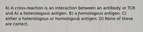 6) A cross-reaction is an interaction between an antibody or TCR and A) a heterologous antigen. B) a homologous antigen. C) either a heterologous or homologous antigen. D) None of these are correct.