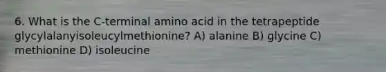 6. What is the C-terminal amino acid in the tetrapeptide glycylalanyisoleucylmethionine? A) alanine B) glycine C) methionine D) isoleucine