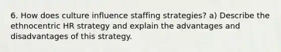 6. How does culture influence staffing strategies? a) Describe the ethnocentric HR strategy and explain the advantages and disadvantages of this strategy.