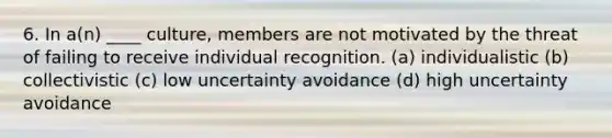 6. In a(n) ____ culture, members are not motivated by the threat of failing to receive individual recognition. (a) individualistic (b) collectivistic (c) low uncertainty avoidance (d) high uncertainty avoidance