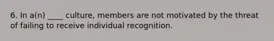 6. In a(n) ____ culture, members are not motivated by the threat of failing to receive individual recognition.