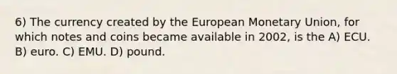 6) The currency created by the European Monetary Union, for which notes and coins became available in 2002, is the A) ECU. B) euro. C) EMU. D) pound.