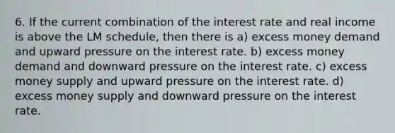 6. If the current combination of the interest rate and real income is above the LM schedule, then there is a) excess money demand and upward pressure on the interest rate. b) excess money demand and downward pressure on the interest rate. c) excess money supply and upward pressure on the interest rate. d) excess money supply and downward pressure on the interest rate.