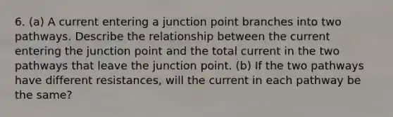 6. (a) A current entering a junction point branches into two pathways. Describe the relationship between the current entering the junction point and the total current in the two pathways that leave the junction point. (b) If the two pathways have different resistances, will the current in each pathway be the same?