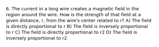 6. The current in a long wire creates a magnetic field in the region around the wire. How is the strength of that field at a given distance, r, from the wire's center related to r? A) The field is directly proportional to r B) The field is inversely proportional to r C) The field is directly proportional to r2 D) The field is inversely proportional to r2