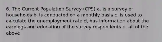 6. The Current Population Survey (CPS) a. is a survey of households b. is conducted on a monthly basis c. is used to calculate the <a href='https://www.questionai.com/knowledge/kh7PJ5HsOk-unemployment-rate' class='anchor-knowledge'>unemployment rate</a> d, has information about the earnings and education of the survey respondents e. all of the above