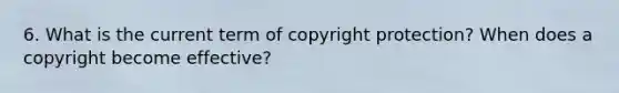 6. What is the current term of copyright protection? When does a copyright become effective?