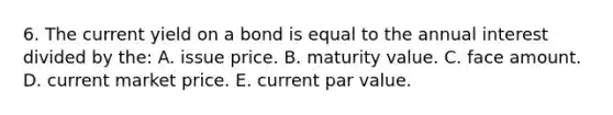 6. The current yield on a bond is equal to the annual interest divided by the: A. issue price. B. maturity value. C. face amount. D. current market price. E. current par value.