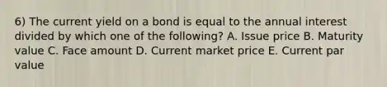 6) The current yield on a bond is equal to the annual interest divided by which one of the following? A. Issue price B. Maturity value C. Face amount D. Current market price E. Current par value