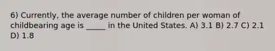 6) Currently, the average number of children per woman of childbearing age is _____ in the United States. A) 3.1 B) 2.7 C) 2.1 D) 1.8