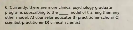 6. Currently, there are more clinical psychology graduate programs subscribing to the _____ model of training than any other model. A) counselor educator B) practitioner-scholar C) scientist-practitioner D) clinical scientist