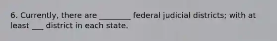 6. Currently, there are ________ federal judicial districts; with at least ___ district in each state.