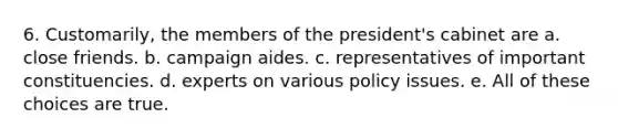 6. Customarily, the members of the president's cabinet are a. close friends. b. campaign aides. c. representatives of important constituencies. d. experts on various policy issues. e. All of these choices are true.