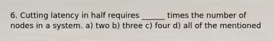 6. Cutting latency in half requires ______ times the number of nodes in a system. a) two b) three c) four d) all of the mentioned