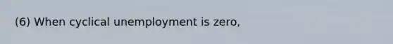 (6) When cyclical unemployment is zero,