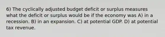 6) The cyclically adjusted budget deficit or surplus measures what the deficit or surplus would be if the economy was A) in a recession. B) in an expansion. C) at potential GDP. D) at potential tax revenue.