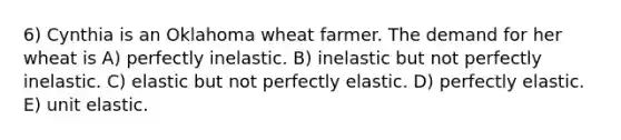 6) Cynthia is an Oklahoma wheat farmer. The demand for her wheat is A) perfectly inelastic. B) inelastic but not perfectly inelastic. C) elastic but not perfectly elastic. D) perfectly elastic. E) unit elastic.