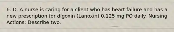 6. D. A nurse is caring for a client who has heart failure and has a new prescription for digoxin (Lanoxin) 0.125 mg PO daily. Nursing Actions: Describe two.