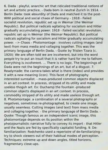 6. Dada : playful, anarchic art that ridiculed traditional notions of art and artistic practice. - Dada born in neutral Zurich in 1914. - Berlin Dada: took absurdity of Dada and matched it to the post-WWI political and social chaos of Germany - 1918 - Failed socialist revolution, republic set up in Weimar (the Weimar Republic). But political radicals agitating for socialism and Hitler gradually accumulating power. 1918 - Failed socialist revolution, republic set up in Weimar (the Weimar Republic). But political radicals agitating for socialism and Hitler gradually accumulating power. --> Chaos - Photomontage - involves cutting images (and text) from mass media and collaging together. This was the primary language of Berlin Dada. - Quote by Tristen Tzara (c. 1920): We are often told we are incoherent, but into the word people try to put an insult that it is rather hard for me to fathom. Everything is incoherent. ... There is no logic. The beginnings of Dada were not the beginnings of an art, but of a disgust. 7. Readymade: the camera takes what is there (index) and provides it with a new meaning (icon). This facet of photography interested surrealist. - mass-produced common objects displaced in an art context. In process, stripped of its utility and made useless thoguh art. Ex: Duchamp the fountain -produced common objects displayed in an art context. In process, commodity stripped of its utility and made useless through art. 8. Photomontage: a combination of a several photographs or negatives, sometimes re-photographed, to create one image, usually seamless. Cutting images (and text) from mass media and collaging together. - the primary language of Berlin Dada. - Quote: Though famous as an independent iconic image, this photomontage depends on its position within the photojournalistic narrative fully to convey its import - that Hitler and the Nazis are fed by specifically capitalist funding. 9. De-familiarization: Rodchenko used a repertoire of de-familiarizing—try to shock viewers out of their habitual modes of perception. Techniques: extreme up and down angles, titled horizons, fragmentary close-ups.