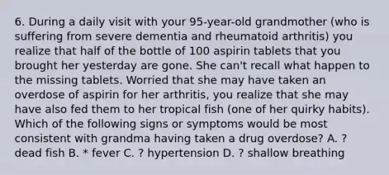 6. During a daily visit with your 95-year-old grandmother (who is suffering from severe dementia and rheumatoid arthritis) you realize that half of the bottle of 100 aspirin tablets that you brought her yesterday are gone. She can't recall what happen to the missing tablets. Worried that she may have taken an overdose of aspirin for her arthritis, you realize that she may have also fed them to her tropical fish (one of her quirky habits). Which of the following signs or symptoms would be most consistent with grandma having taken a drug overdose? A. ? dead fish B. * fever C. ? hypertension D. ? shallow breathing