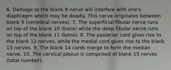 6. Damage to the blank 8 nerve will interfere with one's diaphragm which may be deadly. This nerve originates between blank 9 (vertebral nerves). 7. The superficial fibular nerve runs on top of the blank 10 (bone) while the deep fibular nerve runs on top of the blank 11 (bone). 8. The posterior cord gives rise to the blank 12 nerves, while the medial cord gives rise to the blank 13 nerves. 9. The blank 14 cords merge to form the median nerve. 10. The cervical plexus is comprised of blank 15 nerves (total number).