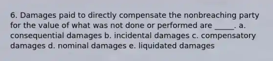 6. Damages paid to directly compensate the nonbreaching party for the value of what was not done or performed are _____. a. consequential damages b. incidental damages c. compensatory damages d. nominal damages e. liquidated damages