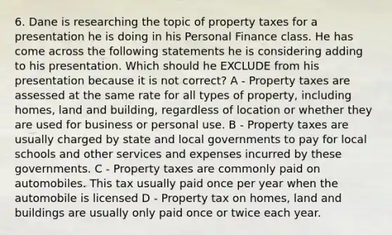 6. Dane is researching the topic of property taxes for a presentation he is doing in his Personal Finance class. He has come across the following statements he is considering adding to his presentation. Which should he EXCLUDE from his presentation because it is not correct? A - Property taxes are assessed at the same rate for all types of property, including homes, land and building, regardless of location or whether they are used for business or personal use. B - Property taxes are usually charged by state and local governments to pay for local schools and other services and expenses incurred by these governments. C - Property taxes are commonly paid on automobiles. This tax usually paid once per year when the automobile is licensed D - Property tax on homes, land and buildings are usually only paid once or twice each year.