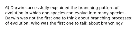 6) Darwin successfully explained the branching pattern of evolution in which one species can evolve into many species. Darwin was not the first one to think about branching processes of evolution. Who was the first one to talk about branching?